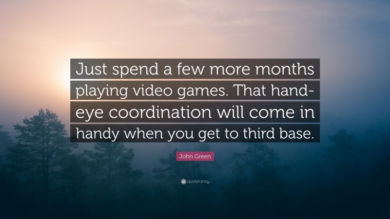 John Green Quote: “Just spend a few more months playing video games. That hand-eye coordination will come in handy when you get to third base.”