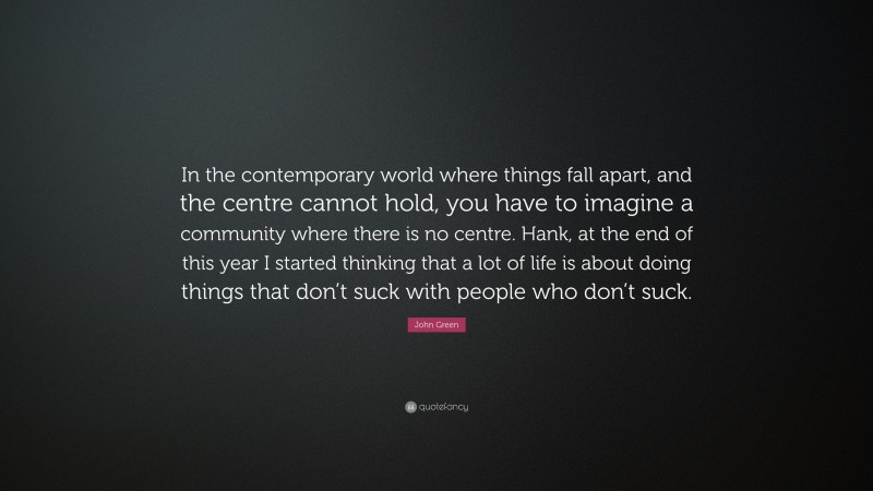 John Green Quote: “In the contemporary world where things fall apart, and the centre cannot hold, you have to imagine a community where there is no centre. Hank, at the end of this year I started thinking that a lot of life is about doing things that don’t suck with people who don’t suck.”