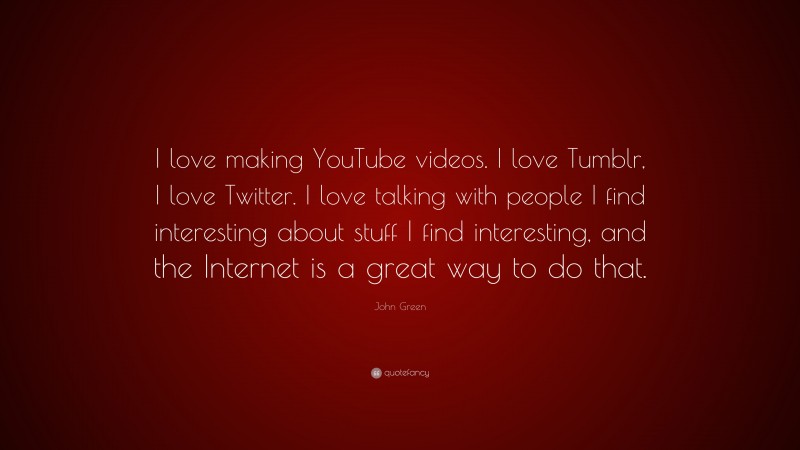 John Green Quote: “I love making YouTube videos. I love Tumblr, I love Twitter. I love talking with people I find interesting about stuff I find interesting, and the Internet is a great way to do that.”