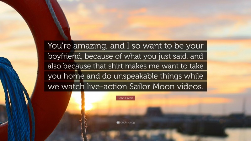 John Green Quote: “You’re amazing, and I so want to be your boyfriend, because of what you just said, and also because that shirt makes me want to take you home and do unspeakable things while we watch live-action Sailor Moon videos.”