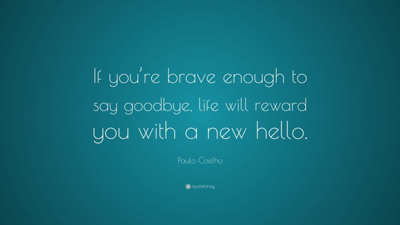 Paulo Coelho Quote: “If you’re brave enough to say goodbye, life will reward you with a new hello.”
