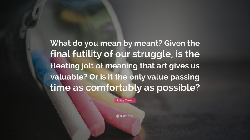 John Green Quote: “What do you mean by meant? Given the final futility of our struggle, is the fleeting jolt of meaning that art gives us valuable? Or is it the only value passing time as comfortably as possible?”