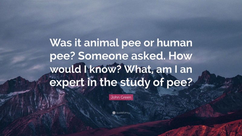 John Green Quote: “Was it animal pee or human pee? Someone asked. How would I know? What, am I an expert in the study of pee?”