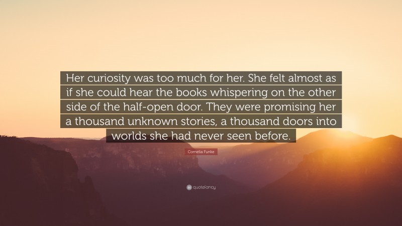 Cornelia Funke Quote: “Her curiosity was too much for her. She felt almost as if she could hear the books whispering on the other side of the half-open door. They were promising her a thousand unknown stories, a thousand doors into worlds she had never seen before.”