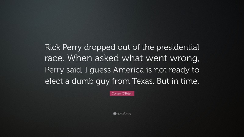 Conan O'Brien Quote: “Rick Perry dropped out of the presidential race. When asked what went wrong, Perry said, I guess America is not ready to elect a dumb guy from Texas. But in time.”