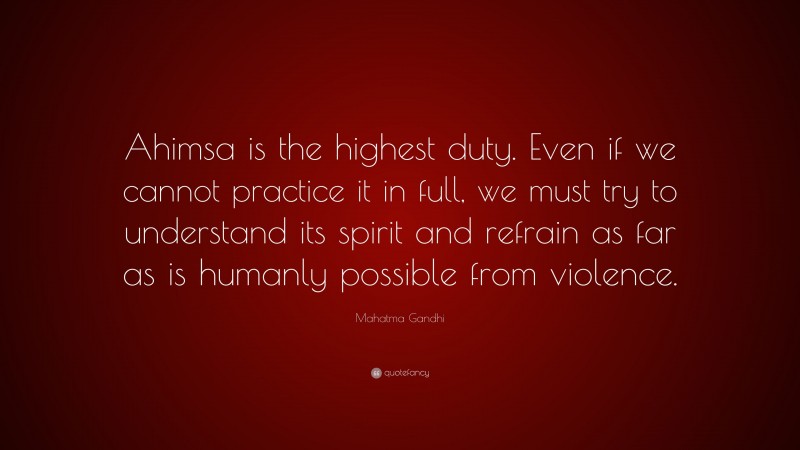 Mahatma Gandhi Quote: “Ahimsa is the highest duty. Even if we cannot practice it in full, we must try to understand its spirit and refrain as far as is humanly possible from violence.”