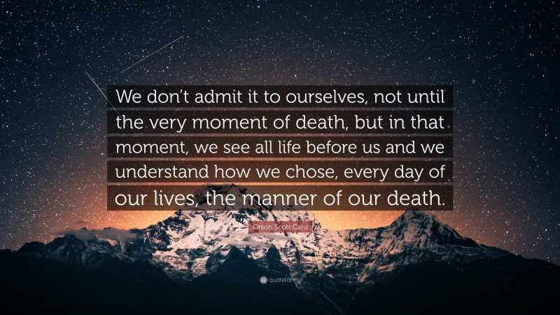 Orson Scott Card Quote: “We don’t admit it to ourselves, not until the very moment of death, but in that moment, we see all life before us and we understand how we chose, every day of our lives, the manner of our death.”