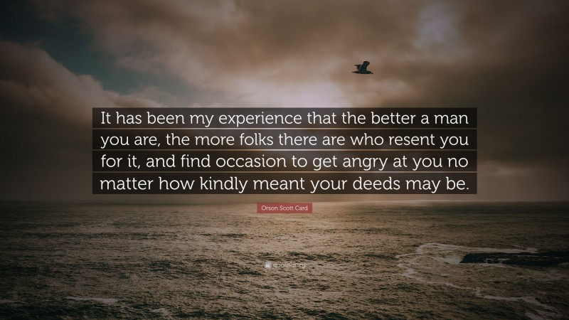 Orson Scott Card Quote: “It has been my experience that the better a man you are, the more folks there are who resent you for it, and find occasion to get angry at you no matter how kindly meant your deeds may be.”