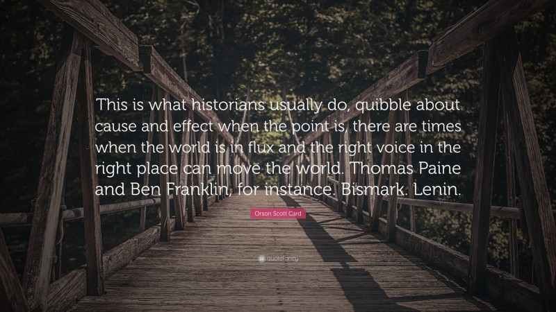 Orson Scott Card Quote: “This is what historians usually do, quibble about cause and effect when the point is, there are times when the world is in flux and the right voice in the right place can move the world. Thomas Paine and Ben Franklin, for instance. Bismark. Lenin.”