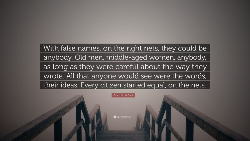 Orson Scott Card Quote: “With false names, on the right nets, they could be anybody. Old men, middle-aged women, anybody, as long as they were careful about the way they wrote. All that anyone would see were the words, their ideas. Every citizen started equal, on the nets.”