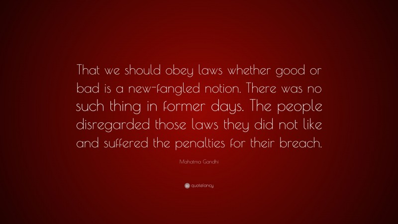 Mahatma Gandhi Quote: “That we should obey laws whether good or bad is a new-fangled notion. There was no such thing in former days. The people disregarded those laws they did not like and suffered the penalties for their breach.”