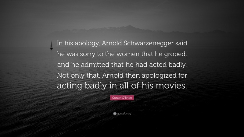 Conan O'Brien Quote: “In his apology, Arnold Schwarzenegger said he was sorry to the women that he groped, and he admitted that he had acted badly. Not only that, Arnold then apologized for acting badly in all of his movies.”