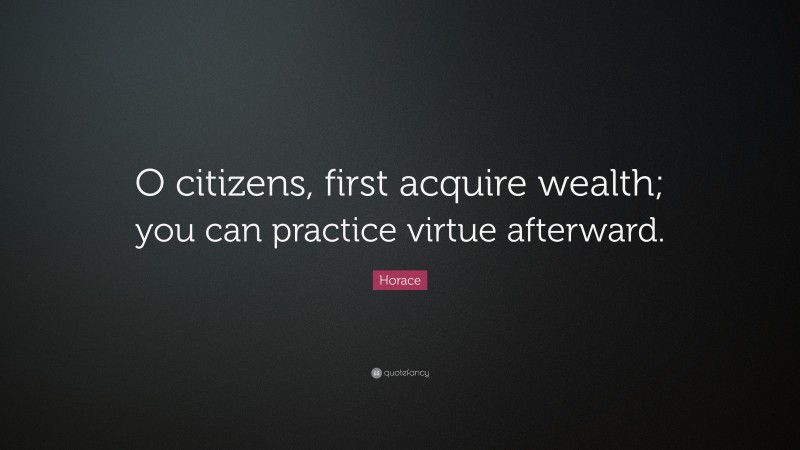Horace Quote: “O citizens, first acquire wealth; you can practice virtue afterward.”