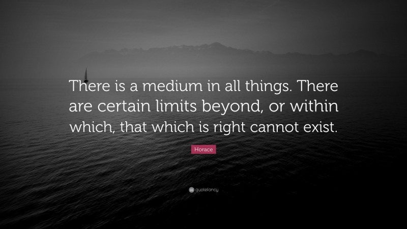 Horace Quote: “There is a medium in all things. There are certain limits beyond, or within which, that which is right cannot exist.”
