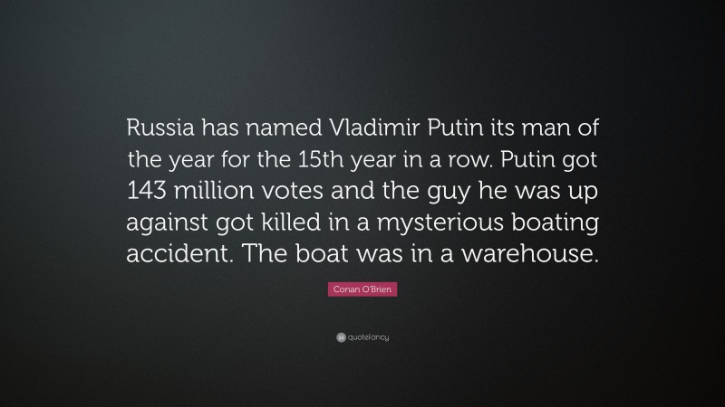 Conan O'Brien Quote: “Russia has named Vladimir Putin its man of the year for the 15th year in a row. Putin got 143 million votes and the guy he was up against got killed in a mysterious boating accident. The boat was in a warehouse.”