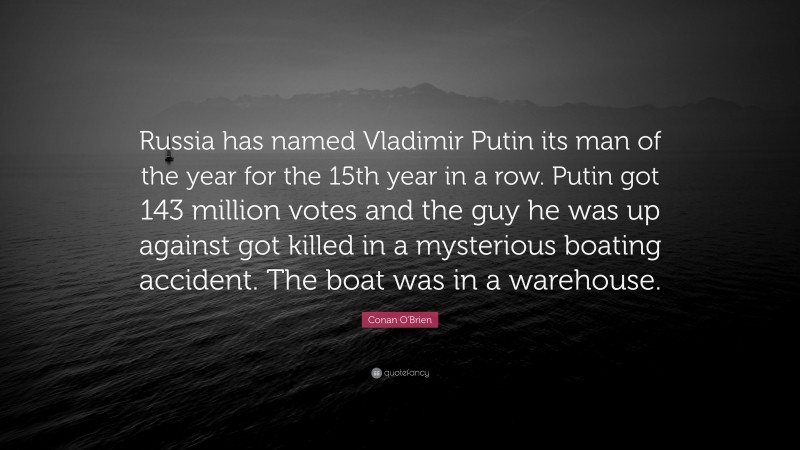 Conan O'Brien Quote: “Russia has named Vladimir Putin its man of the year for the 15th year in a row. Putin got 143 million votes and the guy he was up against got killed in a mysterious boating accident. The boat was in a warehouse.”