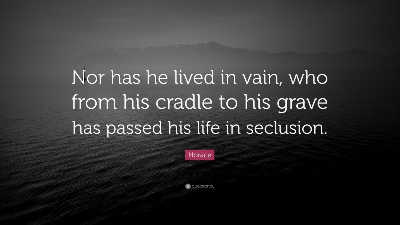 Horace Quote: “Nor has he lived in vain, who from his cradle to his grave has passed his life in seclusion.”