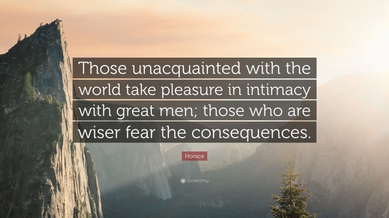 Horace Quote: “Those unacquainted with the world take pleasure in intimacy with great men; those who are wiser fear the consequences.”