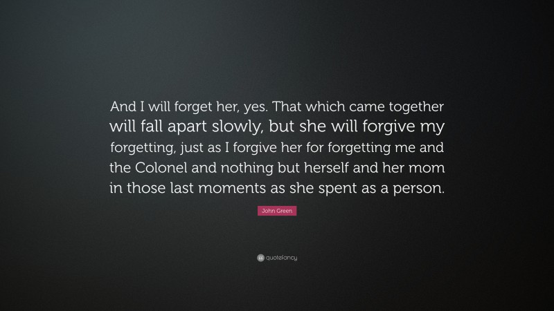 John Green Quote: “And I will forget her, yes. That which came together will fall apart slowly, but she will forgive my forgetting, just as I forgive her for forgetting me and the Colonel and nothing but herself and her mom in those last moments as she spent as a person.”