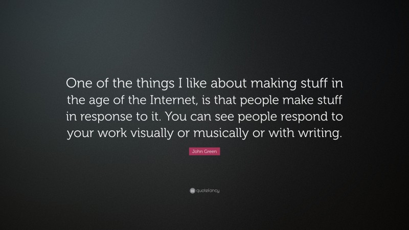 John Green Quote: “One of the things I like about making stuff in the age of the Internet, is that people make stuff in response to it. You can see people respond to your work visually or musically or with writing.”