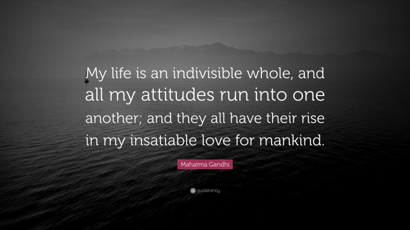 Mahatma Gandhi Quote: “My life is an indivisible whole, and all my attitudes run into one another; and they all have their rise in my insatiable love for mankind.”