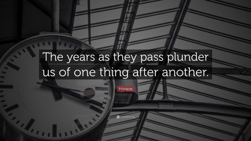 Horace Quote: “The years as they pass plunder us of one thing after another.”