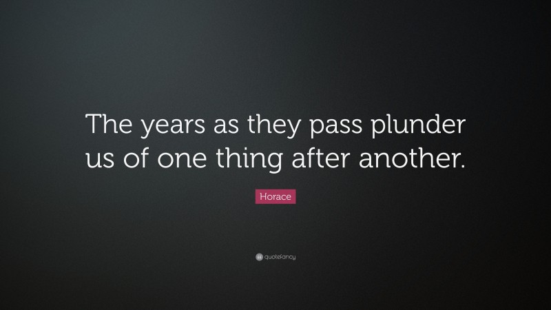 Horace Quote: “The years as they pass plunder us of one thing after another.”