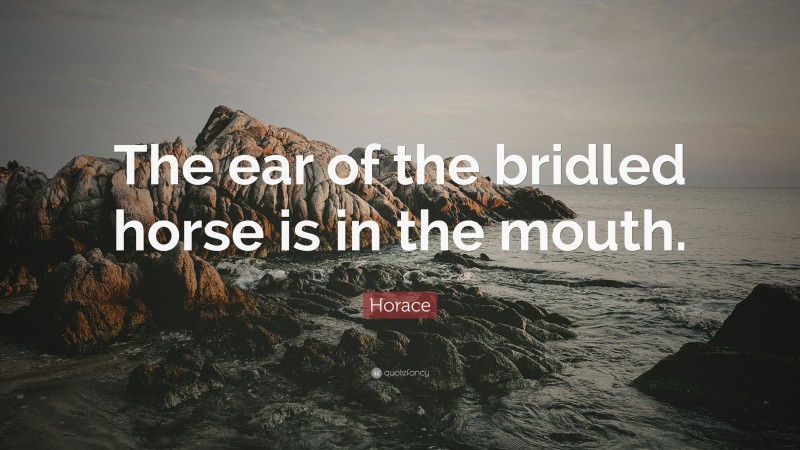 Horace Quote: “The ear of the bridled horse is in the mouth.”