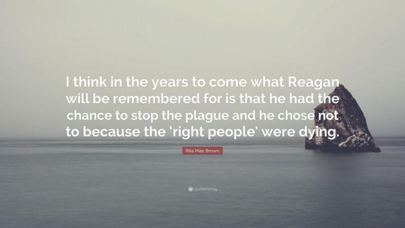 Rita Mae Brown Quote: “I think in the years to come what Reagan will be remembered for is that he had the chance to stop the plague and he chose not to because the ‘right people’ were dying.”