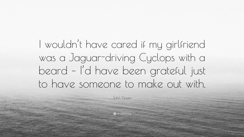 John Green Quote: “I wouldn’t have cared if my girlfriend was a Jaguar-driving Cyclops with a beard – I’d have been grateful just to have someone to make out with.”