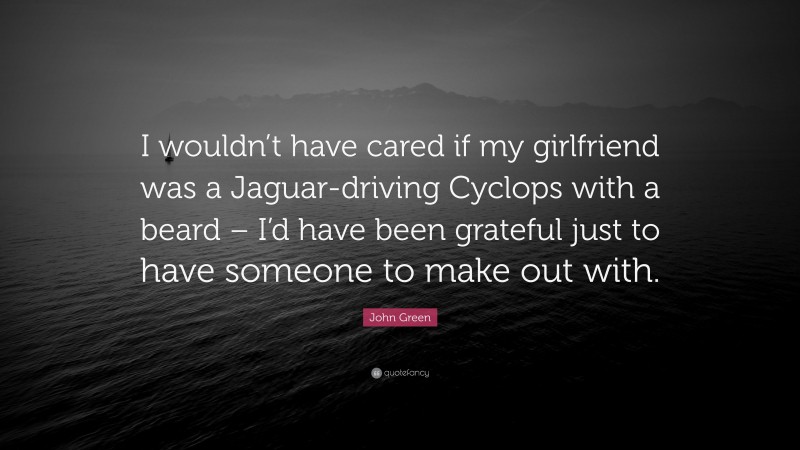 John Green Quote: “I wouldn’t have cared if my girlfriend was a Jaguar-driving Cyclops with a beard – I’d have been grateful just to have someone to make out with.”