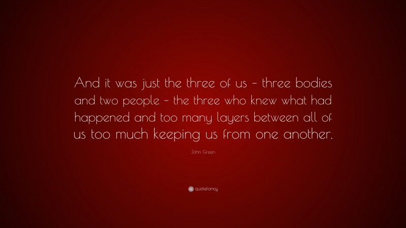 John Green Quote: “And it was just the three of us – three bodies and two people – the three who knew what had happened and too many layers between all of us too much keeping us from one another.”