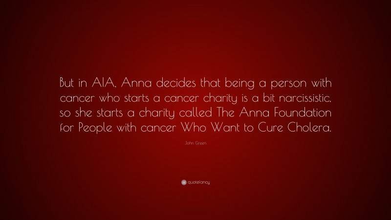 John Green Quote: “But in AIA, Anna decides that being a person with cancer who starts a cancer charity is a bit narcissistic, so she starts a charity called The Anna Foundation for People with cancer Who Want to Cure Cholera.”