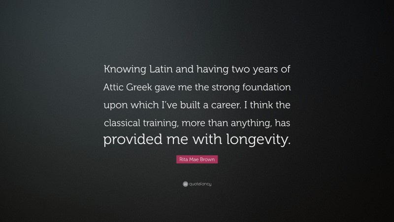 Rita Mae Brown Quote: “Knowing Latin and having two years of Attic Greek gave me the strong foundation upon which I’ve built a career. I think the classical training, more than anything, has provided me with longevity.”