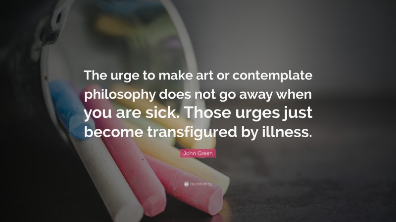 John Green Quote: “The urge to make art or contemplate philosophy does not go away when you are sick. Those urges just become transfigured by illness.”