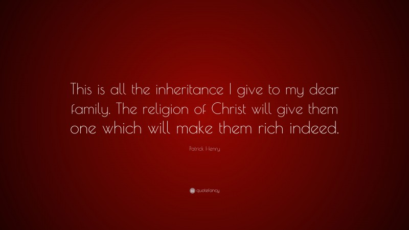 Patrick Henry Quote: “This is all the inheritance I give to my dear family. The religion of Christ will give them one which will make them rich indeed.”