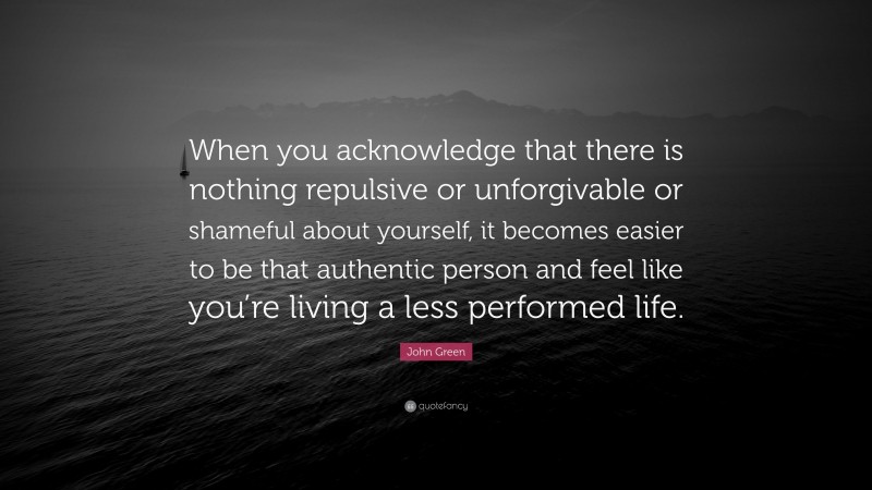 John Green Quote: “When you acknowledge that there is nothing repulsive or unforgivable or shameful about yourself, it becomes easier to be that authentic person and feel like you’re living a less performed life.”