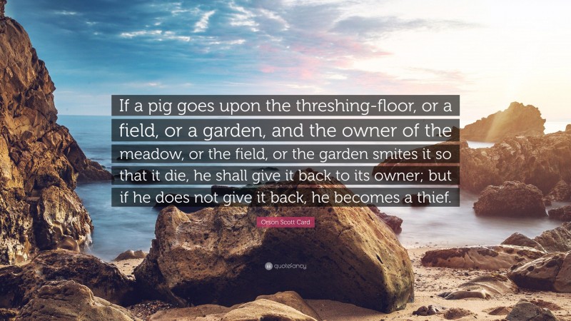 Orson Scott Card Quote: “If a pig goes upon the threshing-floor, or a field, or a garden, and the owner of the meadow, or the field, or the garden smites it so that it die, he shall give it back to its owner; but if he does not give it back, he becomes a thief.”