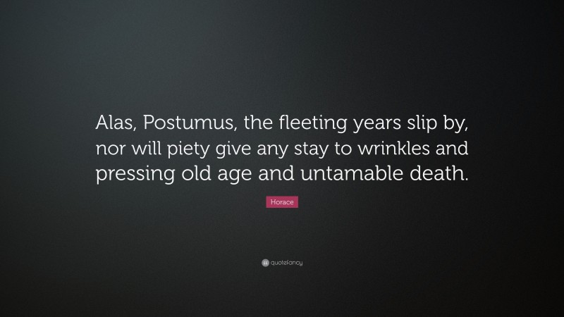 Horace Quote: “Alas, Postumus, the fleeting years slip by, nor will piety give any stay to wrinkles and pressing old age and untamable death.”