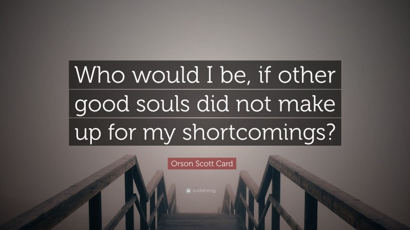 Orson Scott Card Quote: “Who would I be, if other good souls did not make up for my shortcomings?”