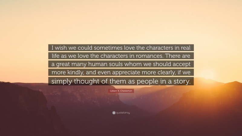Gilbert K. Chesterton Quote: “I wish we could sometimes love the characters in real life as we love the characters in romances. There are a great many human souls whom we should accept more kindly, and even appreciate more clearly, if we simply thought of them as people in a story.”