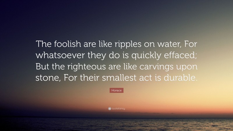Horace Quote: “The foolish are like ripples on water, For whatsoever they do is quickly effaced; But the righteous are like carvings upon stone, For their smallest act is durable.”