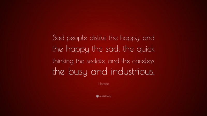 Horace Quote: “Sad people dislike the happy, and the happy the sad; the quick thinking the sedate, and the careless the busy and industrious.”