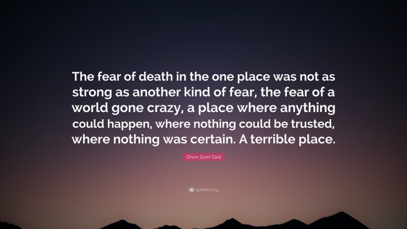 Orson Scott Card Quote: “The fear of death in the one place was not as strong as another kind of fear, the fear of a world gone crazy, a place where anything could happen, where nothing could be trusted, where nothing was certain. A terrible place.”