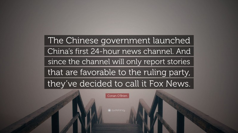 Conan O'Brien Quote: “The Chinese government launched China’s first 24-hour news channel. And since the channel will only report stories that are favorable to the ruling party, they’ve decided to call it Fox News.”