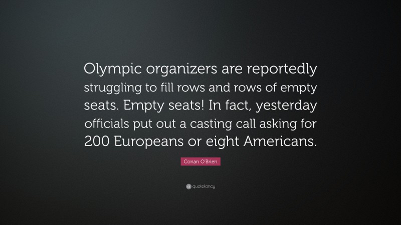 Conan O'Brien Quote: “Olympic organizers are reportedly struggling to fill rows and rows of empty seats. Empty seats! In fact, yesterday officials put out a casting call asking for 200 Europeans or eight Americans.”