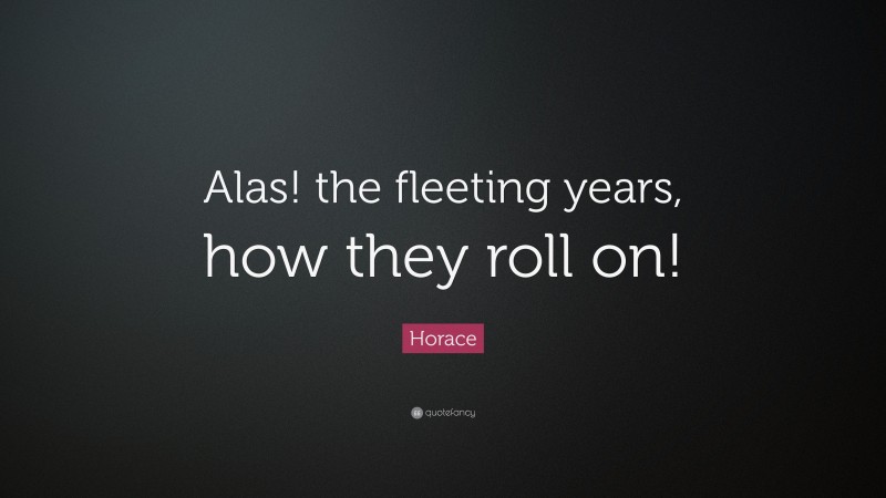 Horace Quote: “Alas! the fleeting years, how they roll on!”