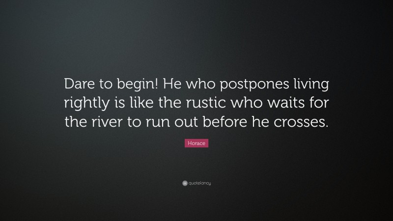 Horace Quote: “Dare to begin! He who postpones living rightly is like the rustic who waits for the river to run out before he crosses.”