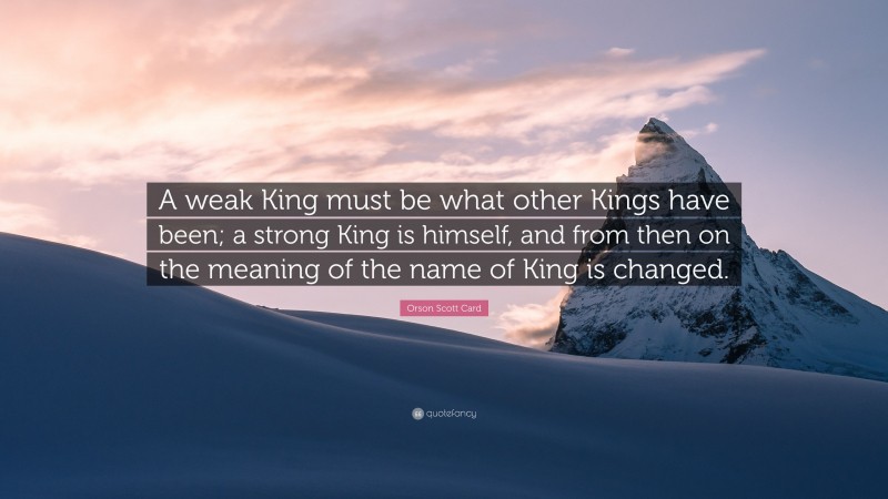 Orson Scott Card Quote: “A weak King must be what other Kings have been; a strong King is himself, and from then on the meaning of the name of King is changed.”