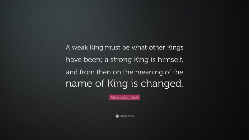 Orson Scott Card Quote: “A weak King must be what other Kings have been; a strong King is himself, and from then on the meaning of the name of King is changed.”